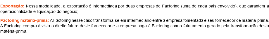 Exportação: Nessa modalidade, a exportação é intermediada por duas empresas de Factoring (uma de cada país envolvido), que garantem a operacionalidade e liquidação do negócio;
Factoring matéria-prima: A Factoring nesse caso transforma-se em intermediário entre a empresa fomentada e seu fornecedor de matéria-prima. A Factoring compra à vista o direito futuro deste fornecedor e a empresa paga à Factoring com o faturamento gerado pela transformação desta matéria-prima.
